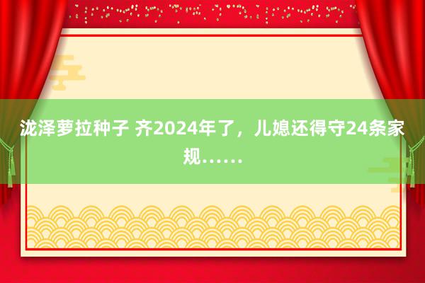 泷泽萝拉种子 齐2024年了，儿媳还得守24条家规……