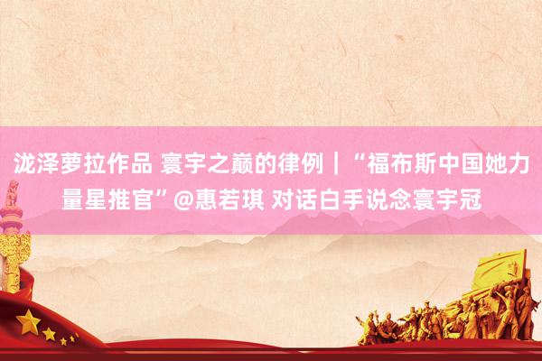泷泽萝拉作品 寰宇之巅的律例｜“福布斯中国她力量星推官”@惠若琪 对话白手说念寰宇冠