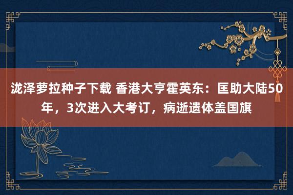 泷泽萝拉种子下载 香港大亨霍英东：匡助大陆50年，3次进入大考订，病逝遗体盖国旗