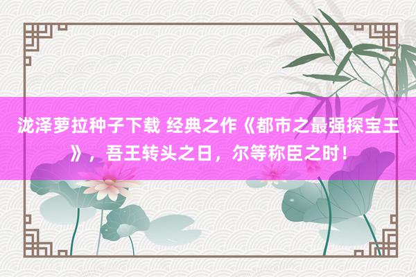 泷泽萝拉种子下载 经典之作《都市之最强探宝王》，吾王转头之日，尔等称臣之时！