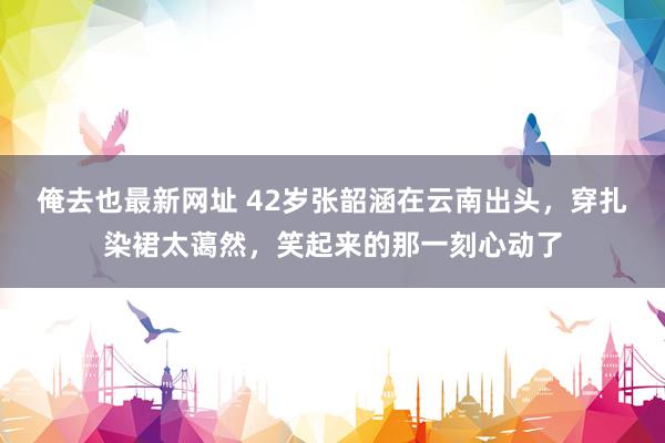 俺去也最新网址 42岁张韶涵在云南出头，穿扎染裙太蔼然，笑起来的那一刻心动了