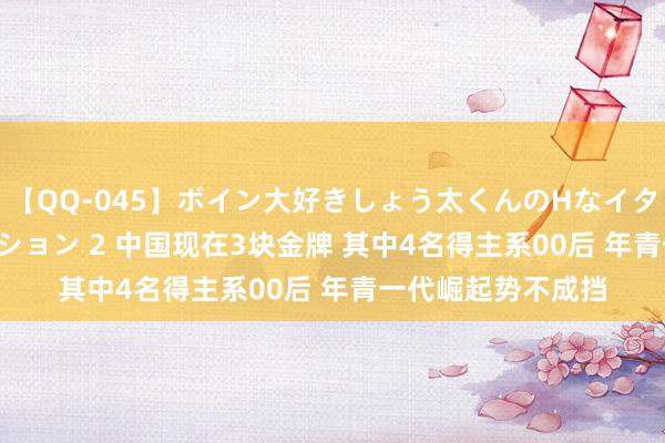 【QQ-045】ボイン大好きしょう太くんのHなイタズラ BESTセレクション 2 中国现在3块金牌 其中4名得主系00后 年青一代崛起势不成挡