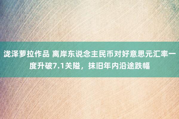 泷泽萝拉作品 离岸东说念主民币对好意思元汇率一度升破7.1关隘，抹旧年内沿途跌幅