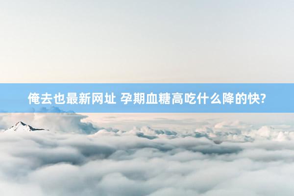 俺去也最新网址 孕期血糖高吃什么降的快?
