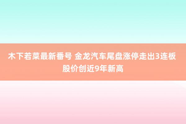 木下若菜最新番号 金龙汽车尾盘涨停走出3连板 股价创近9年新高
