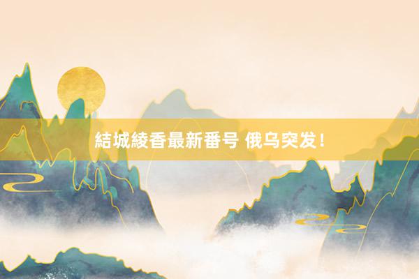 結城綾香最新番号 俄乌突发！