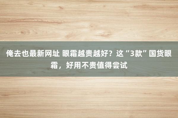 俺去也最新网址 眼霜越贵越好？这“3款”国货眼霜，好用不贵值得尝试