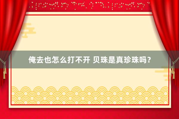 俺去也怎么打不开 贝珠是真珍珠吗？