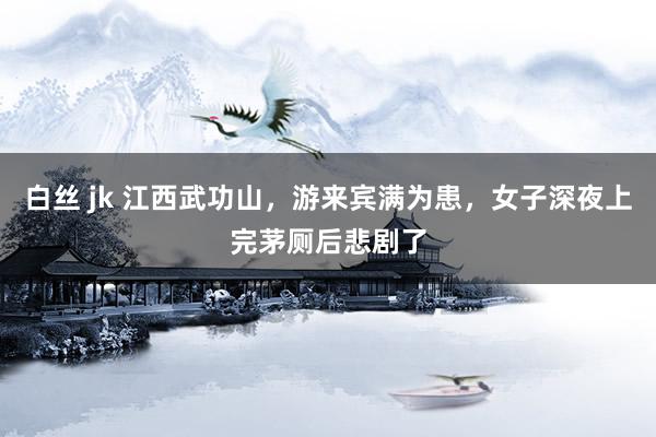 白丝 jk 江西武功山，游来宾满为患，女子深夜上完茅厕后悲剧了
