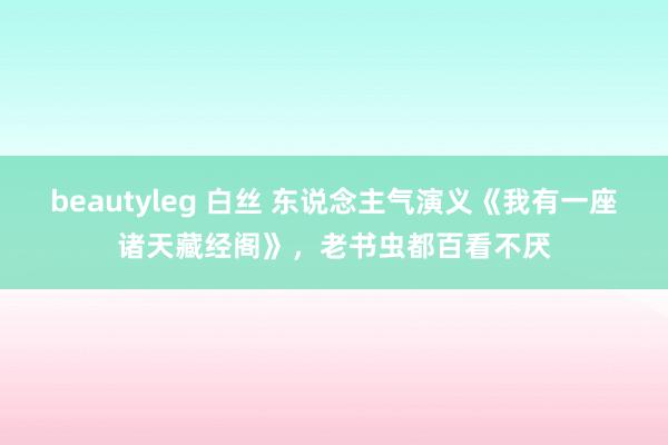 beautyleg 白丝 东说念主气演义《我有一座诸天藏经阁》，老书虫都百看不厌