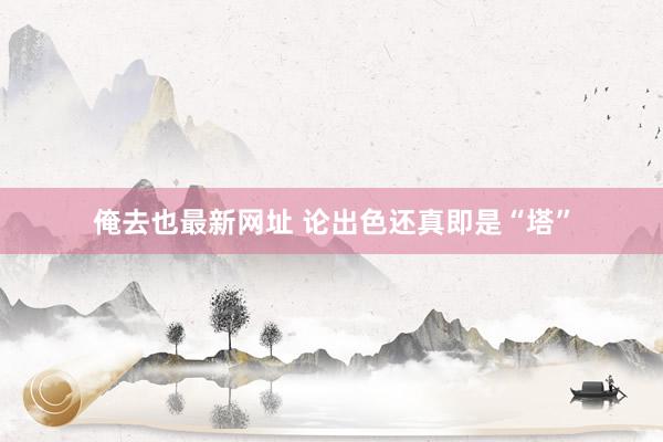 俺去也最新网址 论出色还真即是“塔”