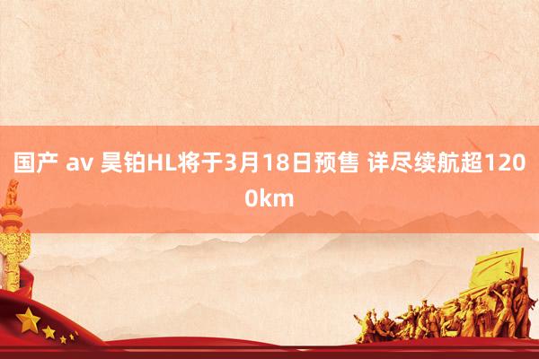 国产 av 昊铂HL将于3月18日预售 详尽续航超1200km