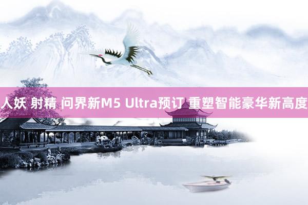 人妖 射精 问界新M5 Ultra预订 重塑智能豪华新高度