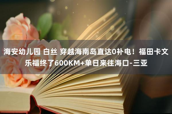 海安幼儿园 白丝 穿越海南岛直达0补电！福田卡文乐福终了600KM+单日来往海口-三亚
