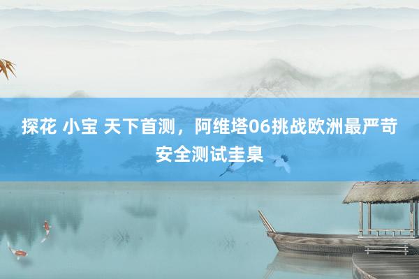探花 小宝 天下首测，阿维塔06挑战欧洲最严苛安全测试圭臬