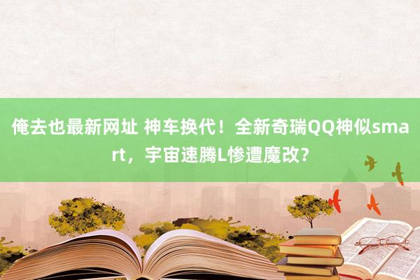 俺去也最新网址 神车换代！全新奇瑞QQ神似smart，宇宙速腾L惨遭魔改？