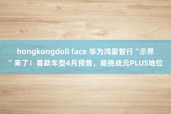 hongkongdoll face 华为鸿蒙智行“示界”来了！首款车型4月预售，能挑战元PLUS地位