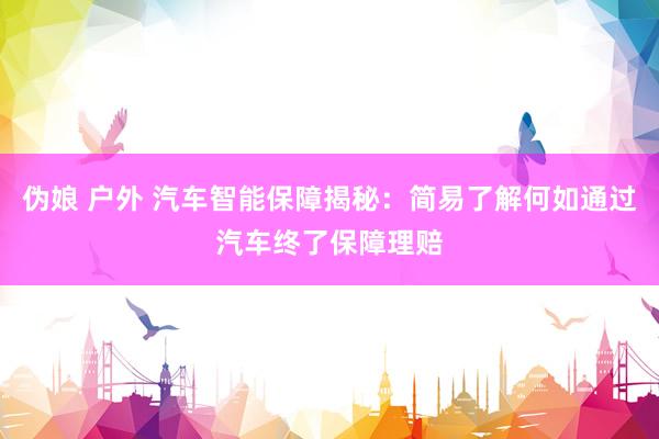 伪娘 户外 汽车智能保障揭秘：简易了解何如通过汽车终了保障理赔