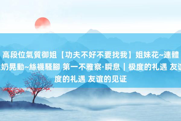 高段位氣質御姐【功夫不好不要找我】姐妹花~連體絲襪~大奶晃動~絲襪騷腳 第一不雅察·瞬息｜极度的礼遇 友谊的见证