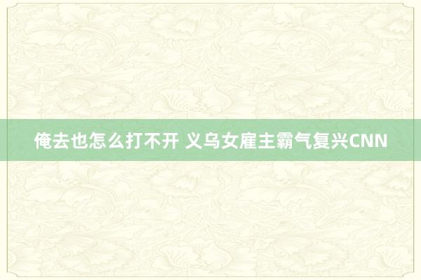 俺去也怎么打不开 义乌女雇主霸气复兴CNN