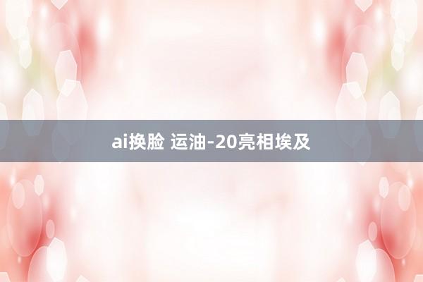 ai换脸 运油-20亮相埃及