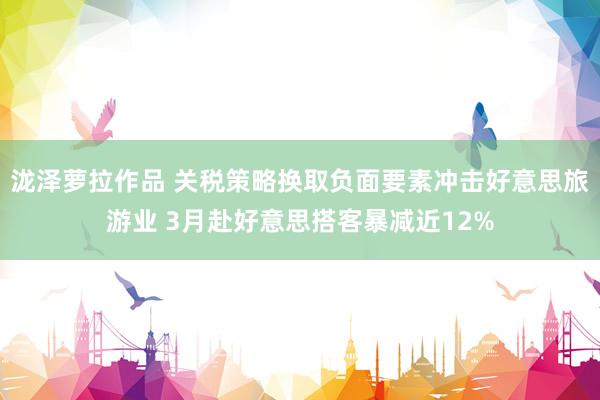 泷泽萝拉作品 关税策略换取负面要素冲击好意思旅游业 3月赴好意思搭客暴减近12%
