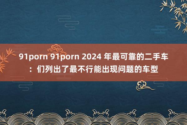 91porn 91porn 2024 年最可靠的二手车：们列出了最不行能出现问题的车型