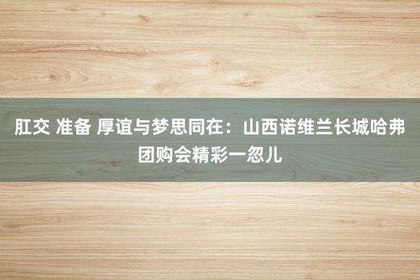 肛交 准备 厚谊与梦思同在：山西诺维兰长城哈弗团购会精彩一忽儿