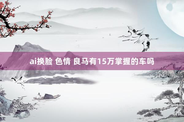ai换脸 色情 良马有15万掌握的车吗