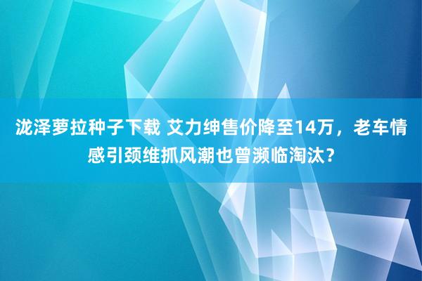 泷泽萝拉种子下载 艾力绅售价降至14万，老车情感引颈维抓风潮也曾濒临淘汰？