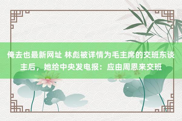 俺去也最新网址 林彪被详情为毛主席的交班东谈主后，她给中央发电报：应由周恩来交班