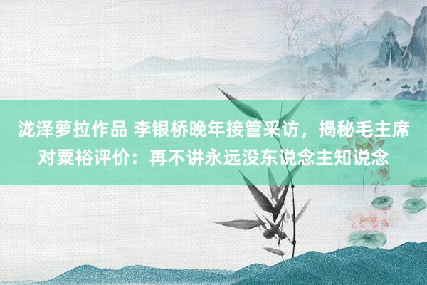 泷泽萝拉作品 李银桥晚年接管采访，揭秘毛主席对粟裕评价：再不讲永远没东说念主知说念