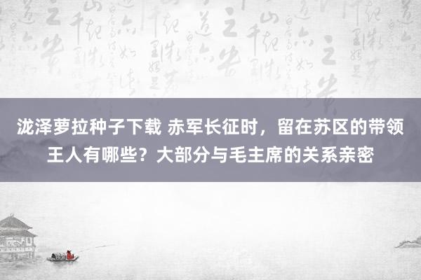 泷泽萝拉种子下载 赤军长征时，留在苏区的带领王人有哪些？大部分与毛主席的关系亲密