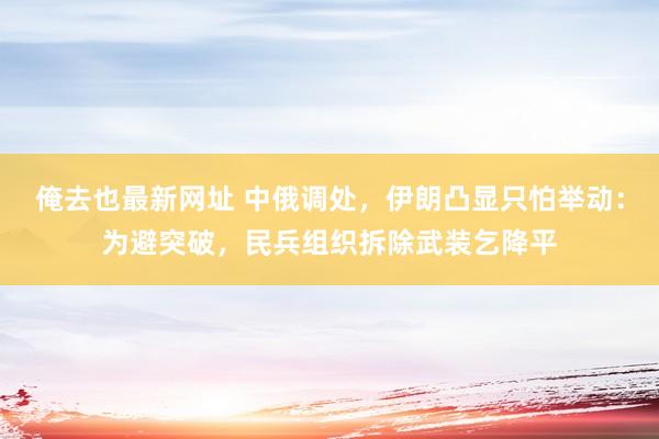 俺去也最新网址 中俄调处，伊朗凸显只怕举动：为避突破，民兵组织拆除武装乞降平