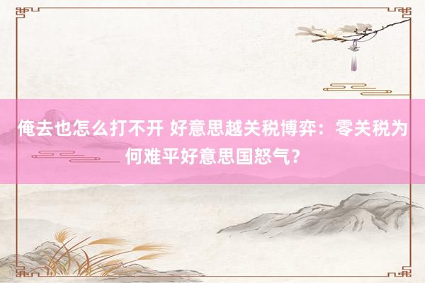 俺去也怎么打不开 好意思越关税博弈：零关税为何难平好意思国怒气？