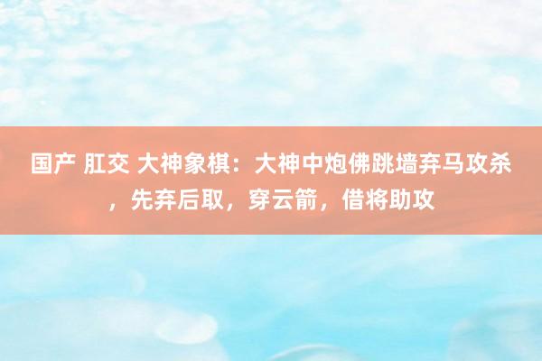 国产 肛交 大神象棋：大神中炮佛跳墙弃马攻杀，先弃后取，穿云箭，借将助攻