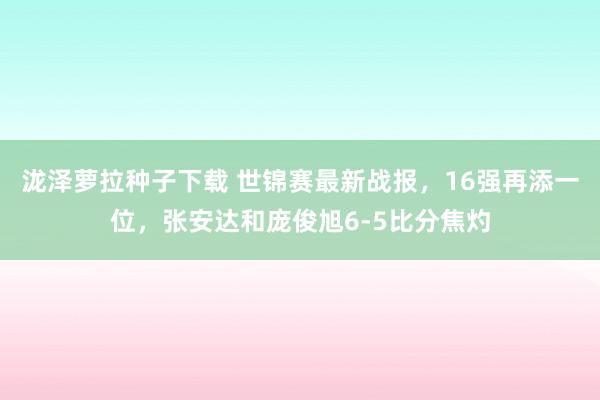 泷泽萝拉种子下载 世锦赛最新战报，16强再添一位，张安达和庞俊旭6-5比分焦灼