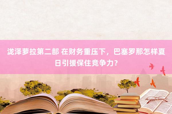 泷泽萝拉第二部 在财务重压下，巴塞罗那怎样夏日引援保住竞争力？