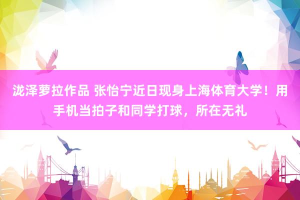 泷泽萝拉作品 张怡宁近日现身上海体育大学！用手机当拍子和同学打球，所在无礼