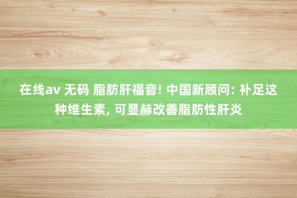 在线av 无码 脂肪肝福音! 中国新顾问: 补足这种维生素, 可显赫改善脂肪性肝炎