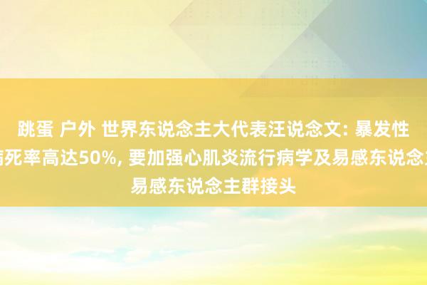 跳蛋 户外 世界东说念主大代表汪说念文: 暴发性心肌炎病死率高达50%, 要加强心肌炎流行病学及易感东说念主群接头