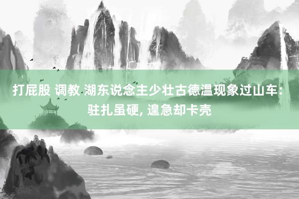 打屁股 调教 湖东说念主少壮古德温现象过山车: 驻扎虽硬, 遑急却卡壳