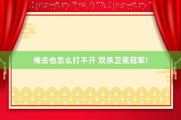 俺去也怎么打不开 双杀卫冕冠军!
