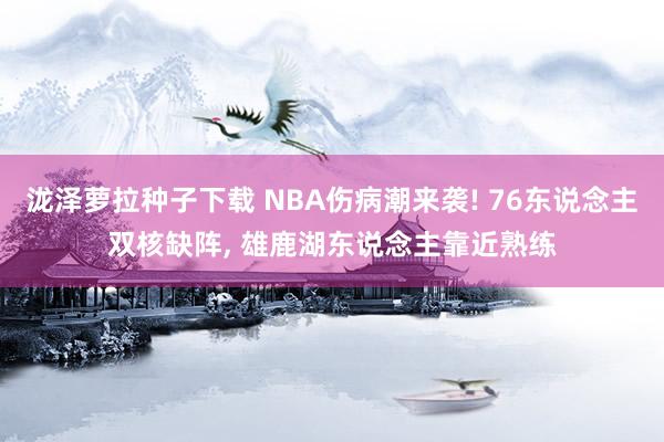 泷泽萝拉种子下载 NBA伤病潮来袭! 76东说念主双核缺阵, 雄鹿湖东说念主靠近熟练