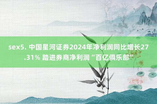 sex5. 中国星河证券2024年净利润同比增长27.31% 踏进券商净利润“百亿俱乐部”