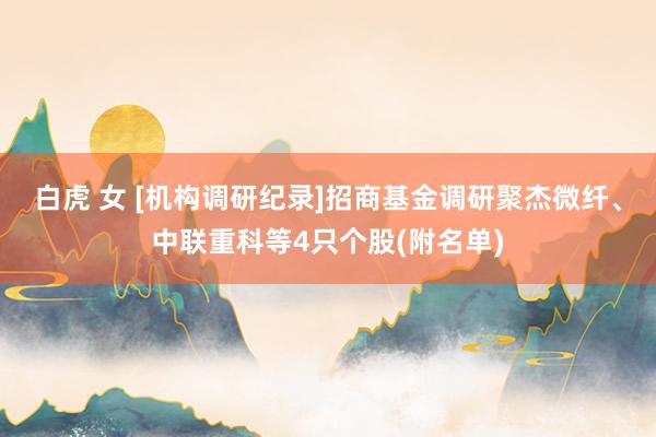 白虎 女 [机构调研纪录]招商基金调研聚杰微纤、中联重科等4只个股(附名单)