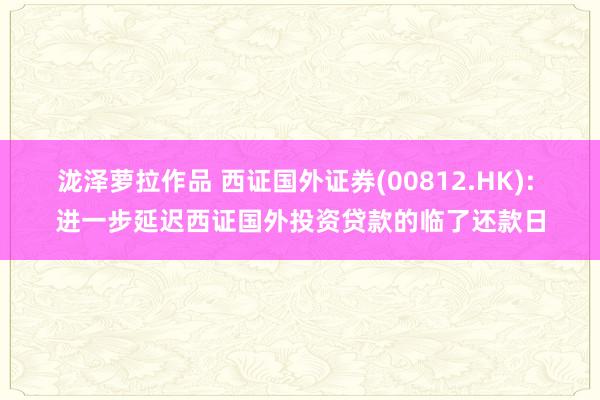 泷泽萝拉作品 西证国外证券(00812.HK): 进一步延迟西证国外投资贷款的临了还款日