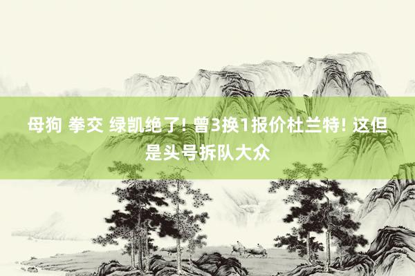 母狗 拳交 绿凯绝了! 曾3换1报价杜兰特! 这但是头号拆队大众