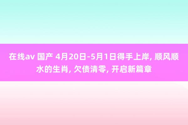 在线av 国产 4月20日-5月1日得手上岸, 顺风顺水的生肖, 欠债清零, 开启新篇章