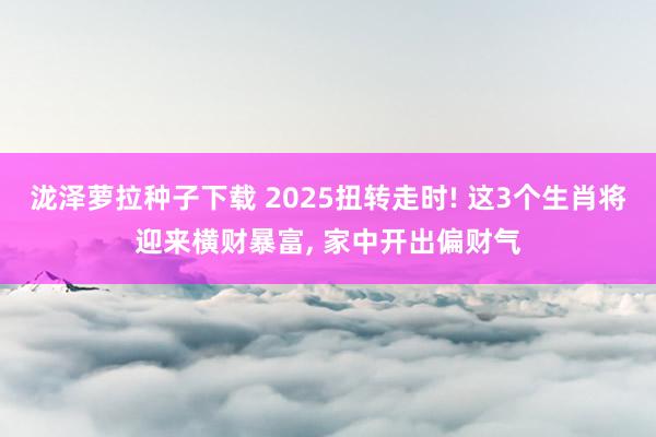 泷泽萝拉种子下载 2025扭转走时! 这3个生肖将迎来横财暴富, 家中开出偏财气